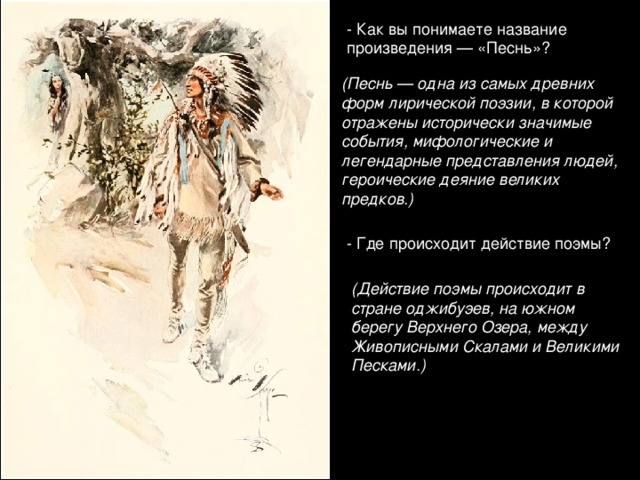 - Как вы понимаете название произведения — «Песнь»? (Песнь — одна из самых древних форм лирической поэзии, в которой отражены исторически значимые события, мифологические и легендарные представления людей, героические деяние великих предков.) - Где происходит действие поэмы? (Действие поэмы происходит в стране оджибуэев, на южном берегу Верхнего Озера, между Живописными Скалами и Великими Песками.)