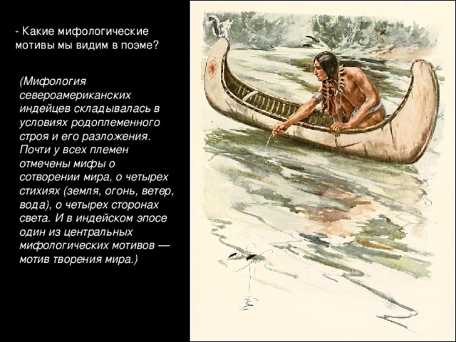 - Какие мифологические мотивы мы видим в поэме? (Мифология североамериканских индейцев складывалась в условиях родоплеменного строя и его разложения. Почти у всех племен отмечены мифы о сотворении мира, о четырех стихиях (земля, огонь, ветер, вода), о четырех сторонах света. И в индейском эпосе один из центральных мифологических мотивов — мотив творения мира.)