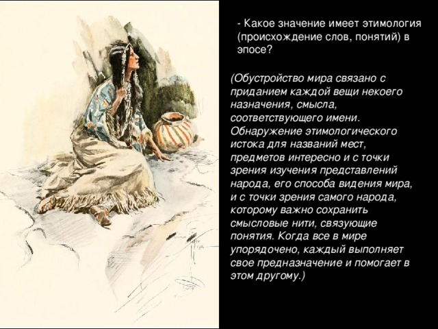 - Какое значение имеет этимология (происхождение слов, понятий) в эпосе? (Обустройство мира связано с приданием каждой вещи некоего назначения, смысла, соответствующего имени. Обнаружение этимологического истока для названий мест, предметов интересно и с точки зрения изучения представлений народа, его способа видения мира, и с точки зрения самого народа, которому важно сохранить смысловые нити, связующие понятия. Когда все в мире упорядочено, каждый выполняет свое предназначение и помогает в этом другому.)