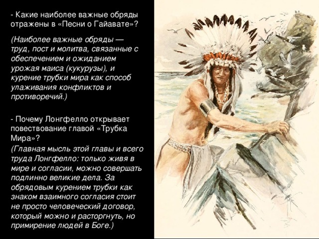 - Какие наиболее важные обряды отражены в «Песни о Гайавате»? (Наиболее важные обряды — труд, пост и молитва, связанные с обеспечением и ожиданием урожая маиса (кукурузы), и курение трубки мира как способ улаживания конфликтов и противоречий.) - Почему Лонгфелло открывает повествование главой «Трубка Мира»? (Главная мысль этой главы и всего труда Лонгфелло: только живя в мире и согласии, можно совершать подлинно великие дела. За обрядовым курением трубки как знаком взаимного согласия стоит не просто человеческий договор, который можно и расторгнуть, но примирение людей в Боге.)