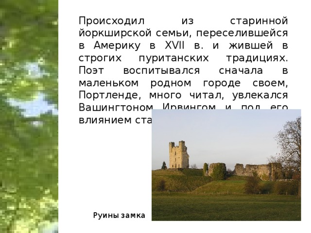 Происходил из старинной йоркширской семьи, переселившейся в Америку в XVII в. и жившей в строгих пуританских традициях. Поэт воспитывался сначала в маленьком родном городе своем, Портленде, много читал, увлекался Вашингтоном Ирвингом и под его влиянием стал писать стихи. Руины замка