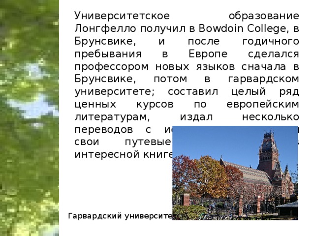 Университетское образование Лонгфелло получил в Bowdoin College, в Брунсвике, и после годичного пребывания в Европе сделался профессором новых языков сначала в Брунсвике, потом в гарвардском университете; составил целый ряд ценных курсов по европейским литературам, издал несколько переводов с испанского, рассказал свои путевые впечатления в интересной книге «Outre-Mer». Гарвардский университет