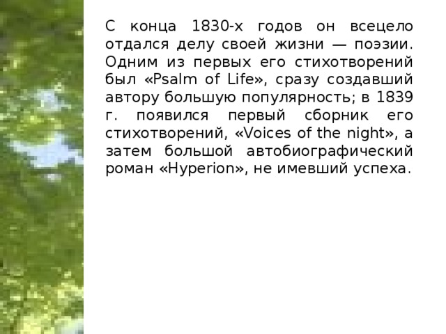 С конца 1830-х годов он всецело отдался делу своей жизни — поэзии. Одним из первых его стихотворений был «Psalm of Life», сразу создавший автору большую популярность; в 1839 г. появился первый сборник его стихотворений, «Voices of the night», a затем большой автобиографический роман «Hyperion», не имевший успеха.