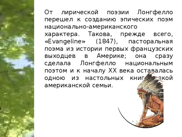 От лирической поэзии Лонгфелло перешел к созданию эпических поэм национально-американского характера. Такова, прежде всего, «Evangeline» (1847), пасторальная поэма из истории первых французских выходцев в Америке; она сразу сделала Лонгфелло национальным поэтом и к началу XX века оставалась одною из настольных книг всякой американской семьи.