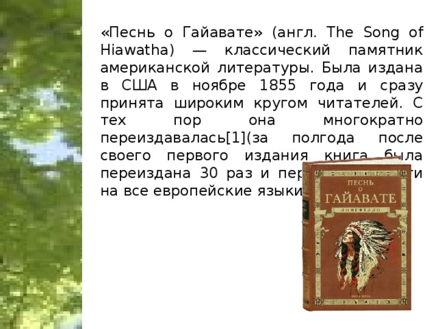 «Песнь о Гайавате» (англ. The Song of Hiawatha) — классический памятник американской литературы. Была издана в США в ноябре 1855 года и сразу принята широким кругом читателей. С тех пор она многократно переиздавалась[1](за полгода после своего первого издания книга была переиздана 30 раз и переведена почти на все европейские языки)
