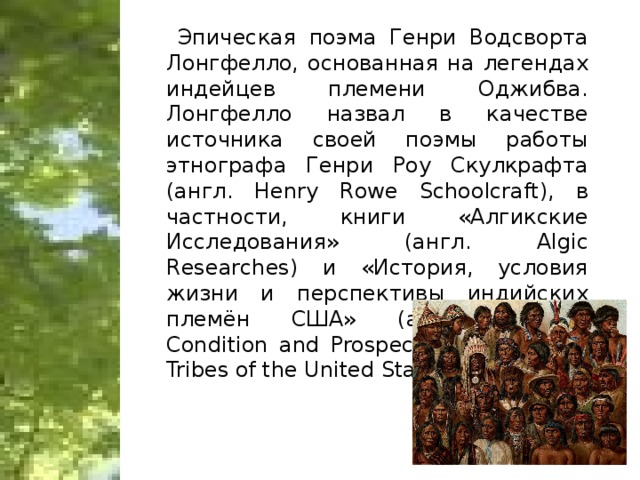 Эпическая поэма Генри Водсворта Лонгфелло, основанная на легендах индейцев племени Оджибва. Лонгфелло назвал в качестве источника своей поэмы работы этнографа Генри Роу Скулкрафта (англ. Henry Rowe Schoolcraft), в частности, книги «Алгикские Исследования» (англ. Algic Researches) и «История, условия жизни и перспективы индийских племён США» (англ. History, Condition and Prospects of the Indian Tribes of the United States).