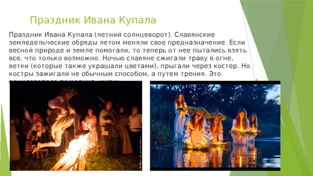 Праздник Ивана Купала Праздник Ивана Купала (летний солнцеворот). Славянские земледельческие обряды летом меняли свое предназначение. Если весной природе и земле помогали, то теперь от нее пытались взять все, что только возможно. Ночью славяне сжигали траву в огне, ветки (которые также украшали цветами), прыгали через костер. Но костры зажигали не обычным способом, а путем трения. Это олицетворяло рождение, жизнь. 