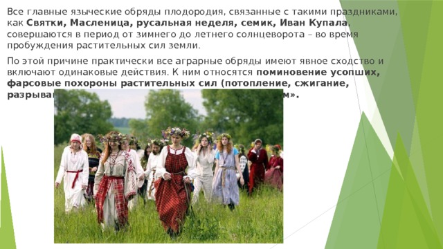 Все главные языческие обряды плодородия, связанные с такими праздниками, как Святки, Масленица, русальная неделя, семик, Иван Купала , совершаются в период от зимнего до летнего солнцеворота – во время пробуждения pacтительных сил земли. По этой причине практически все аграрные обряды имеют явное сходство и включают одинаковые действия. К ним относятся поминовение усопших, фарсовые похороны paстительных сил (потопление, сжигание, разрывание) и разбрасывание их останков по полям». 