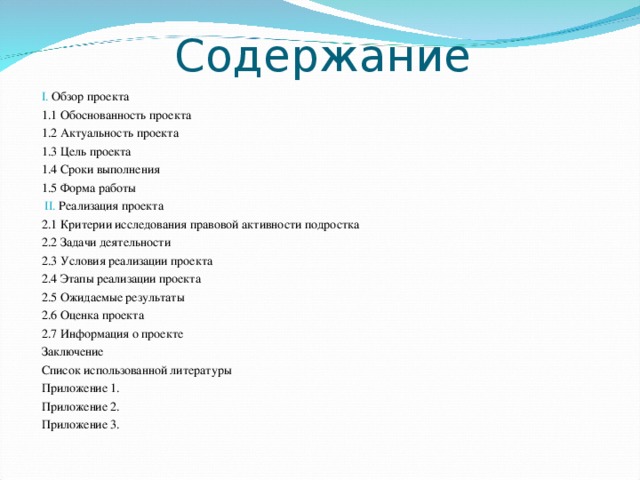 Содержание I. Обзор проекта 1.1 Обоснованность проекта 1.2 Актуальность проекта 1.3 Цель проекта 1.4 Сроки выполнения 1.5 Форма работы  II. Реализация проекта 2.1 Критерии исследования правовой активности подростка 2.2 Задачи деятельности 2.3 Условия реализации проекта 2.4 Этапы реализации проекта 2.5 Ожидаемые результаты 2.6 Оценка проекта 2.7 Информация о проекте Заключение Список использованной литературы Приложение 1. Приложение 2. Приложение 3. 