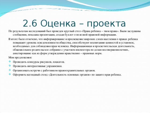 2.6 Оценка – проекта По результатам исследований был проведен круглый стол «Права ребенка – твои права». Были заслушаны сообщения, показана презентация, создан буклет о полезной правовой информации. В итоге было отмечено, что информирование и просвещение широких слоев населения о правах ребенка повышают уровень осведомленности общества, способствуют воспитанию ценностей и установок, необходимых для соблюдения прав человека. Информационная и просветительская деятельность, общешкольное родительское собрание с участием инспектора по делам несовершеннолетних, анкетирование как из форм утверждения нравственно – правовых норм. Мои предложения: Проводить конкурсы рисунков, плакатов. Проводить интерактивные упражнения. Организовать встречи с работником правоохранительных органов. Оформить наглядный стенд «Деятельность основных органов» по защите прав ребенка. 