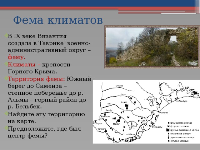Фема климатов В IX веке Византия создала в Таврике военно-административный округ – фему. Климаты – крепости Горного Крыма. Территория фемы: Южный берег до Симеиза – степное побережье до р. Альмы – горный район до р. Бельбек. Найдите эту территорию на карте. Предположите, где был центр фемы? 