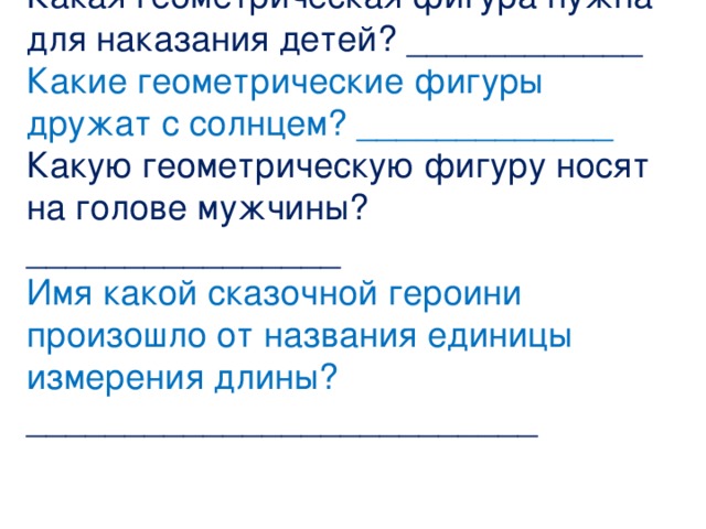 Какая геометрическая фигура нужна для наказания детей? ____________ Какие геометрические фигуры дружат с солнцем? _____________ Какую геометрическую фигуру носят на голове мужчины? ________________ Имя какой сказочной героини произошло от названия единицы измерения длины? __________________________ 