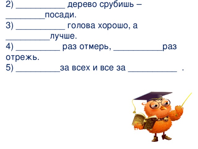 Вставьте пропущенные числа в пословицах и поговорках. 1)__________ рукой в ладоши не хлопнешь.  2) __________ дерево срубишь –________посади.  3) __________ голова хорошо, а _________лучше.  4) _________ раз отмерь, __________раз отрежь.  5) _________за всех и все за __________ . 
