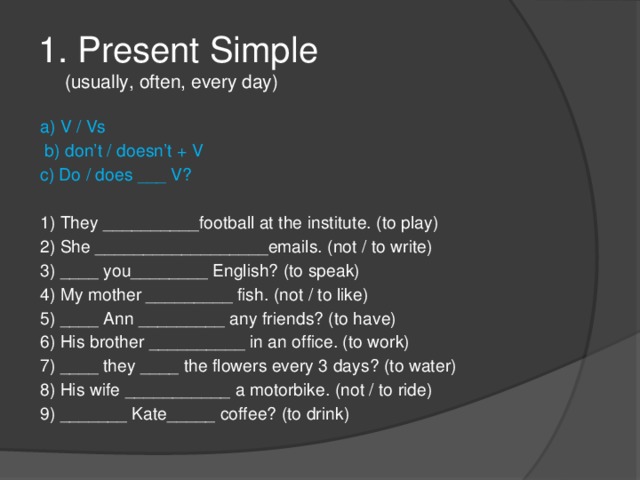 1. Present Simple  (usually, often, every day) a) V / Vs  b) don’t / doesn’t + V c) Do / does ___ V? 1) They __________football at the institute. (to play)  2) She __________________emails. (not / to write)  3) ____ you________ English? (to speak)  4) My mother _________ fish. (not / to like)  5) ____ Ann _________ any friends? (to have)  6) His brother __________ in an office. (to work)  7) ____ they ____ the flowers every 3 days? (to water)  8) His wife ___________ a motorbike. (not / to ride)  9) _______ Kate_____ coffee? (to drink) 