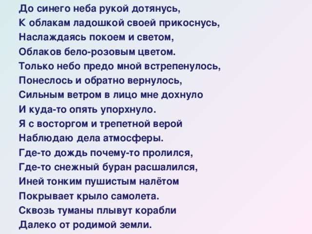 До синего неба рукой дотянусь, К облакам ладошкой своей прикоснусь, Наслаждаясь покоем и светом, Облаков бело-розовым цветом. Только небо предо мной встрепенулось, Понеслось и обратно вернулось, Сильным ветром в лицо мне дохнуло И куда-то опять упорхнуло. Я с восторгом и трепетной верой Наблюдаю дела атмосферы. Где-то дождь почему-то пролился, Где-то снежный буран расшалился, Иней тонким пушистым налётом Покрывает крыло самолета. Сквозь туманы плывут корабли Далеко от родимой земли.  