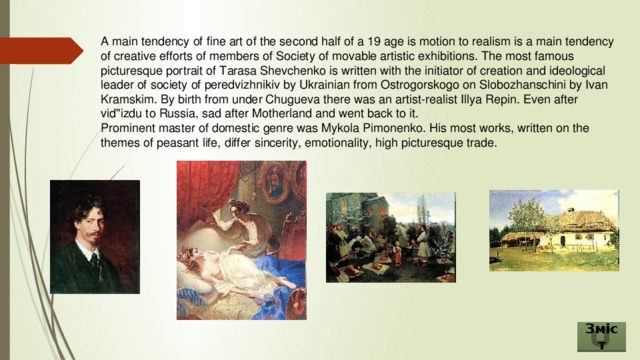 A main tendency of fine art of the second half of a 19 age is motion to realism is a main tendency of creative efforts of members of Society of movable artistic exhibitions. The most famous picturesque portrait of Tarasa Shevchenko is written with the initiator of creation and ideological leader of society of peredvizhnikiv by Ukrainian from Ostrogorskogo on Slobozhanschini by Ivan Kramskim. By birth from under Chugueva there was an artist-realist Illya Repin. Even after vid''izdu to Russia, sad after Motherland and went back to it. Prominent master of domestic genre was Mykola Pimonenko. His most works, written on the themes of peasant life, differ sincerity, emotionality, high picturesque trade. Зміст 