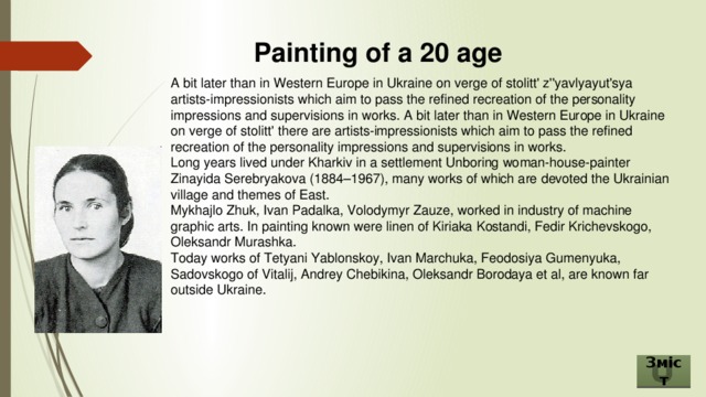 Painting of a 20 age A bit later than in Western Europe in Ukraine on verge of stolitt' z''yavlyayut'sya artists-impressionists which aim to pass the refined recreation of the personality impressions and supervisions in works. A bit later than in Western Europe in Ukraine on verge of stolitt' there are artists-impressionists which aim to pass the refined recreation of the personality impressions and supervisions in works. Long years lived under Kharkiv in a settlement Unboring woman-house-painter Zinayida Serebryakova (1884–1967), many works of which are devoted the Ukrainian village and themes of East. Mykhajlo Zhuk, Ivan Padalka, Volodymyr Zauze, worked in industry of machine graphic arts. In painting known were linen of Kiriaka Kostandi, Fedir Krichevskogo, Oleksandr Murashka. Today works of Tetyani Yablonskoy, Ivan Marchuka, Feodosiya Gumenyuka, Sadovskogo of Vitalij, Andrey Chebikina, Oleksandr Borodaya et al, are known far outside Ukraine. Зміст 
