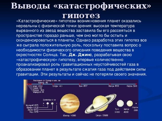 Выводы «катастрофических» гипотез «Катастрофические» гипотезы возникновения планет оказались нереальны с физической точки зрения: высокая температура вырванного из звезд вещества заставила бы его рассеяться в пространстве гораздо раньше, чем оно могло бы остыть и сконденсироваться в планеты. Однако разработка этих гипотез все же сыграла положительную роль, поскольку поставила вопрос о необходимости физического описания поведения вещества в окрестностях Солнца. Так, Дж. Джинс , разрабатывая свою «катастрофическую» гипотезу, впервые количественно проанализировал роль гравитационных неустойчивостей газа в образовании планет в результате сжатия газа под действием силы гравитации. Эти результаты и сейчас не потеряли своего значения. 