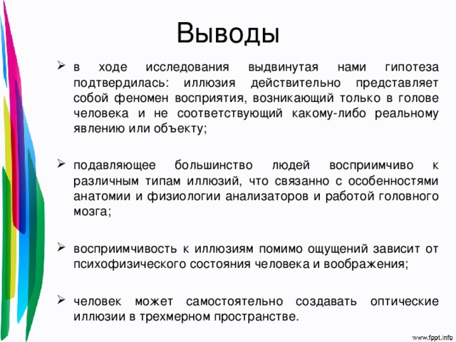 Выводы в ходе исследования  выдвинутая нами гипотеза подтвердилась: иллюзия действительно представляет собой феномен восприятия, возникающий только в голове человека и не соответствующий какому-либо реальному явлению или объекту; подавляющее большинство людей восприимчиво к различным типам иллюзий, что связанно с особенностями анатомии и физиологии анализаторов и работой головного мозга; восприимчивость к иллюзиям помимо ощущений зависит от психофизического состояния человека и воображения; человек может самостоятельно создавать оптические иллюзии в трехмерном пространстве. 
