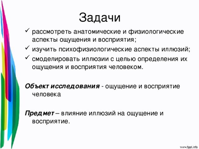 Задачи рассмотреть анатомические и физиологические аспекты ощущения и восприятия; изучить психофизиологические аспекты иллюзий; смоделировать иллюзии с целью определения их ощущения и восприятия человеком.  Объект исследования - ощущение и восприятие человека Предмет – влияние иллюзий на ощущение и восприятие. 