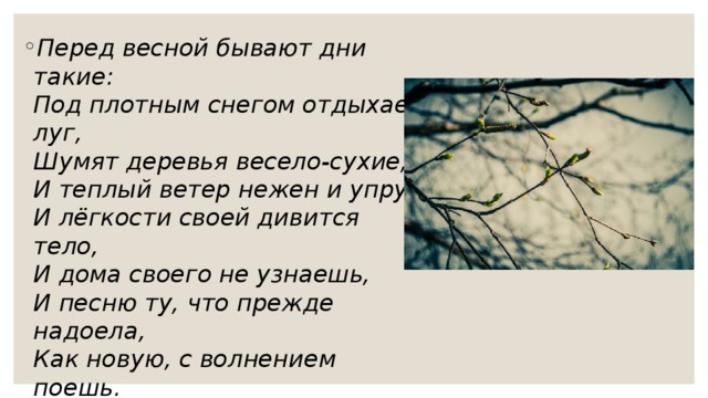 Перед весной бывают дни такие:  Под плотным снегом отдыхает луг,  Шумят деревья весело-сухие,  И теплый ветер нежен и упруг.  И лёгкости своей дивится тело,  И дома своего не узнаешь,  И песню ту, что прежде надоела,  Как новую, с волнением поешь.  А.Ахматова 