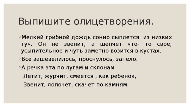 Выпишите олицетворения. Мелкий грибной дождь сонно сыплется из низких туч. Он не звенит, а шепчет что- то свое, усыпительное и чуть заметно возится в кустах. Все зашевелилось, проснулось, запело. А речка эта по лугам и склонам  Летит, журчит, смеется , как ребенок,  Звенит, лопочет, скачет по камням. 