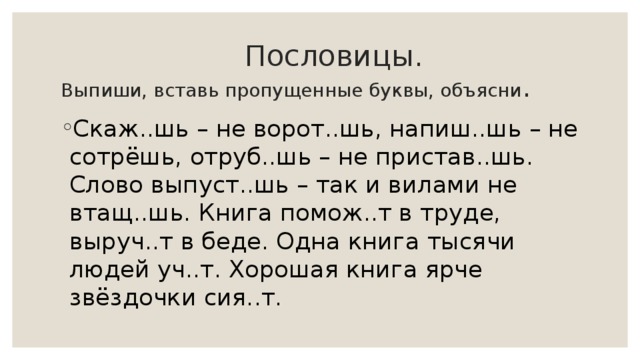  Пословицы.  Выпиши, вставь пропущенные буквы, объясни . Скаж..шь – не ворот..шь, напиш..шь – не сотрёшь, отруб..шь – не пристав..шь. Слово выпуст..шь – так и вилами не втащ..шь. Книга помож..т в труде, выруч..т в беде. Одна книга тысячи людей уч..т. Хорошая книга ярче звёздочки сия..т. 