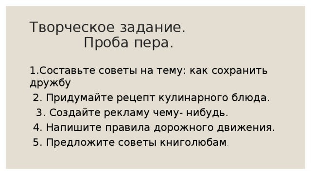 Творческое задание.  Проба пера. 1.Составьте советы на тему: как сохранить дружбу  2. Придумайте рецепт кулинарного блюда.  3. Создайте рекламу чему- нибудь.  4. Напишите правила дорожного движения.  5. Предложите советы книголюбам . 