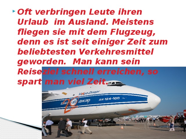Oft verbringen Leute ihren Urlaub im Ausland. Meistens fliegen sie mit dem Flugzeug, denn es ist seit einiger Zeit zum beliebtesten Verkehresmittel geworden. Man kann sein Reiseziel schnell erreichen, so spart man viel Zeit. 