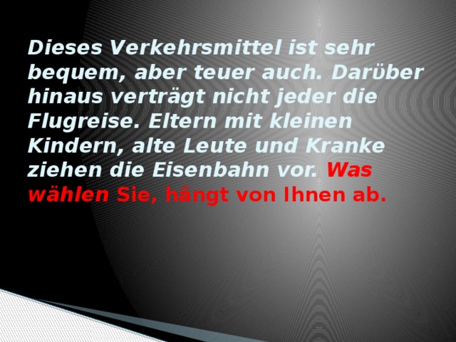 Dieses Verkehrsmittel ist sehr bequem, aber teuer auch. Darϋber hinaus verträgt nicht jeder die Flugreise. Eltern mit kleinen Kindern, alte Leute und Kranke ziehen die Eisenbahn vor. Was wählen Sie, hängt von Ihnen ab.   