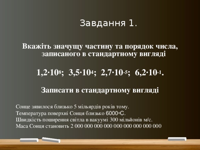  Завдання 1. Вкажіть значущу частину та порядок числа, записаного в стандартному вигляді  1,2∙10 8 ; 3,5∙10 4 ; 2,7∙10 -5 ; 6,2∙10 -1 .  Записати в стандартному вигляді  Сонце зявилося близько 5 мільярдів років тому. Температура поверхні Сонця близько 6000 о С. Швидкість поширення світла в вакуумі 300 мільйонів м/с. Маса Сонця становить 2 000 000 000 000 000 000 000 000 000 