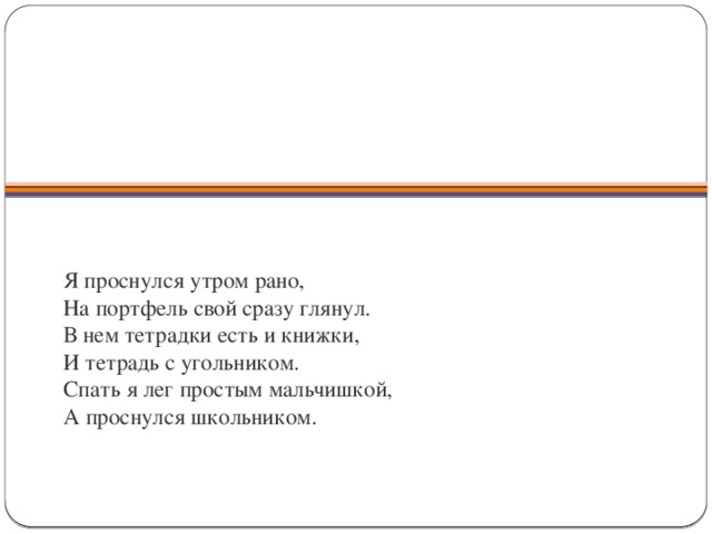           Я проснулся утром рано,  На портфель свой сразу глянул.  В нем тетрадки есть и книжки,  И тетрадь с угольником.  Спать я лег простым мальчишкой,  А проснулся школьником.   