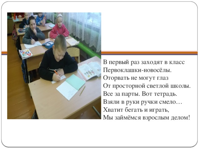        В первый раз заходят в класс  Первоклашки-новосёлы.  Оторвать не могут глаз  От просторной светлой школы.  Все за парты. Вот тетрадь.  Взяли в руки ручки смело…  Хватит бегать и играть,  Мы займёмся взрослым делом!   