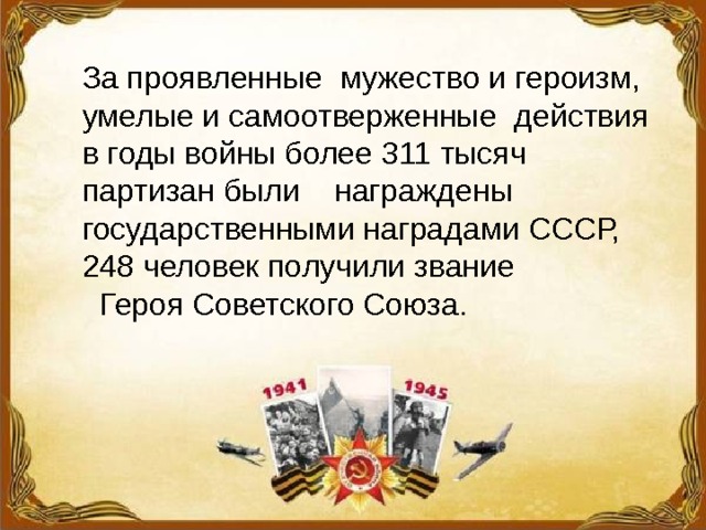 За проявленные мужество и героизм, умелые и самоотверженные действия в годы войны более 311 тысяч партизан были награждены государственными наградами СССР, 248 человек получили звание  Героя Советского Союза. 
