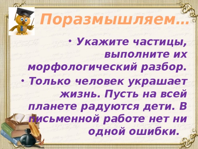 Поразмышляем… Укажите частицы, выполните их морфологический разбор. Только человек украшает жизнь. Пусть на всей планете радуются дети. В письменной работе нет ни одной ошибки. 