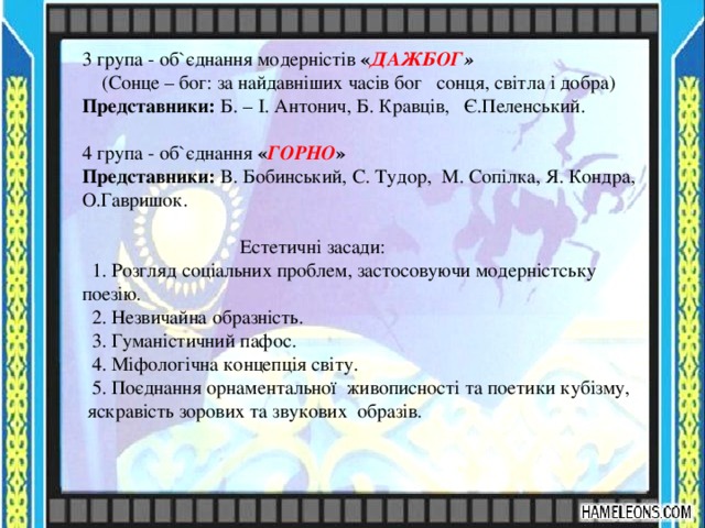 3 група - об`єднання модерністів « ДАЖБОГ »  (Сонце – бог: за найдавніших часів бог сонця, світла і добра) Представники: Б. – І. Антонич, Б. Кравців, Є.Пеленський. 4 група - об`єднання « ГОРНО » Представники: В. Бобинський, С. Тудор, М. Сопілка, Я. Кондра, О.Гавришок.  Естетичні засади:  1. Розгляд соціальних проблем, застосовуючи модерністську поезію.  2. Незвичайна образність.  3. Гуманістичний пафос.  4. Міфологічна концепція світу.  5. Поєднання орнаментальної живописності та поетики кубізму,  яскравість зорових та звукових  образів. 