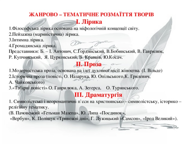  ЖАНРОВО – ТЕМАТИЧНЕ РОЗМАЇТТЯ ТВОРІВ  І. Лірика Філософська лірика основана на міфологічній концепції світу. Пейзажна (мариністична) лірика. Інтимна лірика. Громадянська лірика. Представники:  Б. – І. Антонич, С.Гордянський, В.Бобинський, В. Гаврилюк, Р. Купчинський, Я. Цурковський, Б. Кравців, Ю.Косач.  ІІ. Проза Модерністська проза, основана на ідеї духовної місії жіноцтва. (І. Вільде) Історична проза (повісті, О. Назарука, Ю. Опільського,К. Грилевич, А. Чайковського) «Табірні повісті» О. Гаврилюка, А. Зегерса, О. Турянського.  ІІІ. Драматургія 1. Символістські і неоромантичні п ` єси на християнсько – символістську, історико – релігійну тематику. (В. Пачовський «Гетьман Мазепа», Ю. Липа «Поєдинок»,  «Вербун», К. Поліщук «Тривожні дні», Г. Лужицький «Самсон», «Ірод Великий»). 