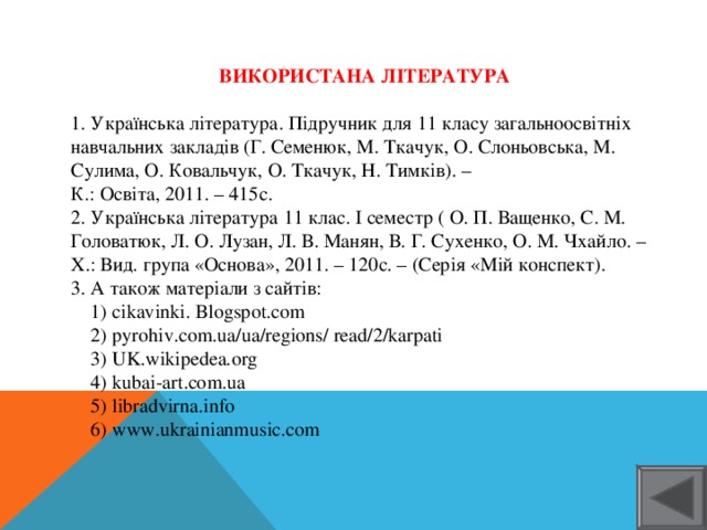 ВИКОРИСТАНА ЛІТЕРАТУРА  1. Українська література. Підручник для 11 класу загальноосвітніх навчальних закладів (Г. Семенюк, М. Ткачук, О. Слоньовська, М. Сулима, О. Ковальчук, О. Ткачук, Н. Тимків). – К.: Освіта, 2011. – 415с. 2. Українська література 11 клас. І семестр ( О. П. Ващенко, С. М. Головатюк, Л. О. Лузан, Л. В. Манян, В. Г. Сухенко, О. М. Чхайло. – Х.: Вид. група «Основа», 2011. – 120с. – (Серія «Мій конспект). 3. А також матеріали з сайтів:  1) cikavinki. Blogspot.com  2) pyrohiv.com.ua/ua/regions/ read/2/karpati  3) UK.wikipedea.org  4) kubai-art.com.ua  5) libradvirna.info  6) www.ukrainianmusic.com 