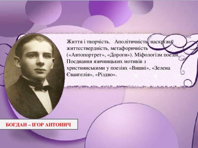 Життя і творчість. Аполітичність, наскрізна життєствердність, метафоричність («Автопортрет», «Дороги»). Міфологізм поезій. Поєднання язичницьких мотивів з християнськими у поезіях «Вишні», «Зелена Євангелія», «Різдво». БОГДАН – ІГОР АНТОНИЧ 