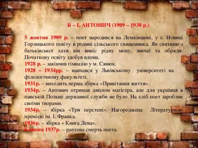   Б – І. АНТОНИЧ (1909 – 1938 р.) 5 жовтня 1909 р. – поет народився на Лемківщині, у с. Новиці Горлицького повіту в родині сільського священника. Як святиню з батьківської хати він виніс рідну мову, звичаї та обряди. Початкову освіту здобув вдома. 1928 р. – закінчив гімназію у м. Сянюк. 1928 – 1934рр. – навчався у Львівському університеті на філологічному факультеті. 1931р. – виходить перша збірка «Привітання життя». 1934р. – Антонич отримав диплом магістра, але для українця в панській Польщі державної служби не було. На хліб поет заробляв своїми творами. 1934р. – збірка «Три перстені». Нагороджена Літературною премією ім. І. Франка. 1936р. – збірка « Книга Лева». 6 липня 1937р. – раптова смерть поета. 