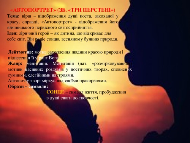 «АВТОПОРТРЕТ» (ЗБ. «ТРИ ПЕРСТЕНІ») Тема: вірш – відображення душі поета, закоханої у красу, справді, «Автопортрет» - відображення його язичницького первісного світосприйняття. Ідея: ліричний герой – як дитина, що відкриває для себе світ. Він радіє сонцю, весняному буянню природи. Лейтмот ив: мотив захоплення людини красою природи і піднесенн я її у ранг Бога. Жанр: медитація. Мед итація  (лат. «розмірковування») мотиви пасивних роздумі в  у поетичних творах, сповнен их сумним и, елегійними на строями. Антонич у творі міркує над своїми пракоренями. Образи – символи:  СОНЦЕ – символ життя, пробудження  в душі  снаги до тво рчості. 