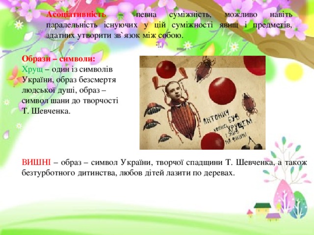 Асоціативність – певна суміжність, можливо навіть паралельність існуючих у цій суміжності явищ і предметів, здатних утворити зв`язок між собою. Образи – символи: Хрущ – один із символів України, образ безсмертя людської душі, образ – символ шани до творчості Т. Шевченка. ВИШНІ – образ – символ України, творчої спадщини Т. Шевченка, а також безтурботного дитинства, любов дітей лазити по деревах. 