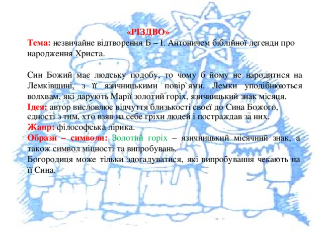  «РІЗДВО» Тема: незвичайне відтворення Б – І. Антоничем біблійної легенди про народження Христа. Син Божий має людську подобу, то чому б йому не народитися на Лемківщині, з її язичницькими повір`ями. Лемки уподібнюються волхвам, які дарують Марії золотий горіх, язичницький знак місяця. Ідея: автор висловлює відчуття близькості своєї до Сина Божого, єдності з тим, хто взяв на себе гріхи людей і постраждав за них. Жанр: філософська лірика. Образи – символи: Золотий горіх – язичницький місячний знак, а також символ міцності та випробувань. Богородиця може тільки здогадуватися, які випробування чекають на її Сина. 