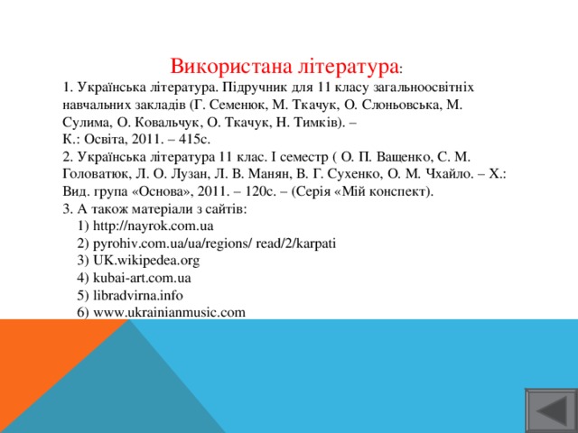 Використана література : 1. Українська література. Підручник для 11 класу загальноосвітніх навчальних закладів (Г. Семенюк, М. Ткачук, О. Слоньовська, М. Сулима, О. Ковальчук, О. Ткачук, Н. Тимків). – К.: Освіта, 2011. – 415с. 2. Українська література 11 клас. І семестр ( О. П. Ващенко, С. М. Головатюк, Л. О. Лузан, Л. В. Манян, В. Г. Сухенко, О. М. Чхайло. – Х.: Вид. група «Основа», 2011. – 120с. – (Серія «Мій конспект). 3. А також матеріали з сайтів:  1) http://nayrok.com.ua  2) pyrohiv.com.ua/ua/regions/ read/2/karpati  3) UK.wikipedea.org  4) kubai-art.com.ua  5) libradvirna.info  6) www.ukrainianmusic.com 