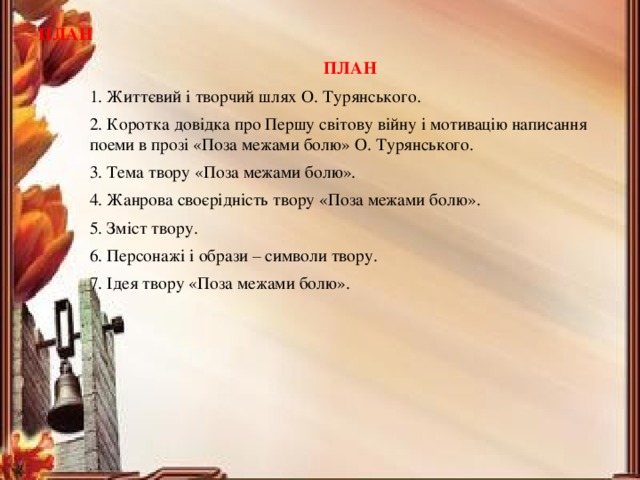 ПЛАН ПЛАН 1. Життєвий і творчий шлях О. Турянського. 2. Коротка довідка про Першу світову війну і мотивацію написання поеми в прозі «Поза межами болю» О. Турянського. 3. Тема твору «Поза межами болю». 4. Жанрова своєрідність твору «Поза межами болю». 5. Зміст твору. 6. Персонажі і образи – символи твору. 7. Ідея твору «Поза межами болю». 