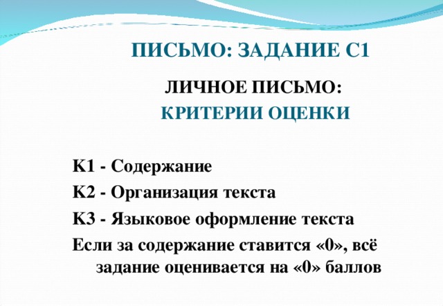 ПИСЬМО: ЗАДАНИЕ С1 ЛИЧНОЕ ПИСЬМО: КРИТЕРИИ ОЦЕНКИ  K1 - Содержание K2 - Организация текста K3 - Языковое оформление текста Если за содержание ставится «0», всё задание оценивается на «0» баллов    