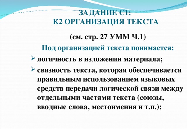 ЗАДАНИЕ С1:  К2 ОРГАНИЗАЦИЯ ТЕКСТА (см. стр. 27 УММ Ч.1) Под организацией текста понимается: логичность в изложении материала; связность текста, которая обеспечивается правильным использованием языковых средств передачи логической связи между отдельными частями текста (союзы, вводные слова, местоимения и т.п.);   