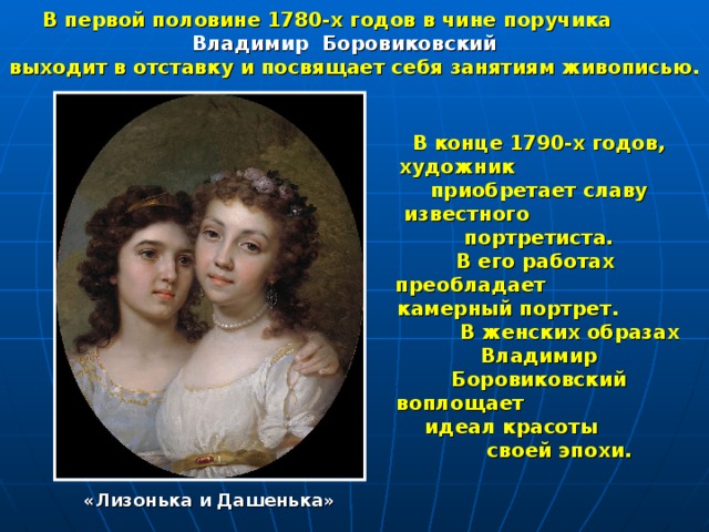   В первой половине 1780-х годов в чине поручика Владимир Боровиковский выходит в отставку и посвящает себя занятиям живописью. В конце 1790-х годов, художник приобретает славу известного  портретиста. В его работах преобладает камерный портрет. В женских образах Владимир Боровиковский воплощает идеал красоты своей эпохи.  «Лизонька и Дашенька» 