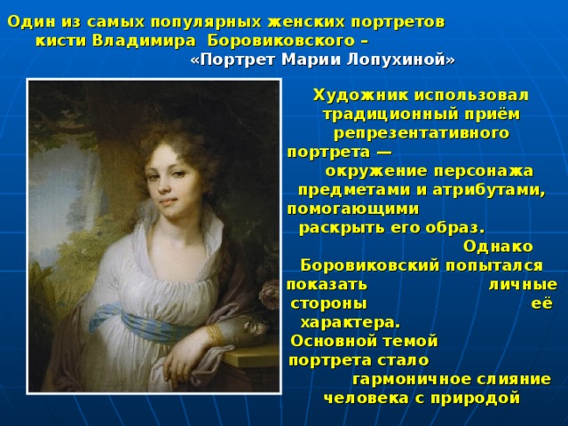 Один из самых популярных женских портретов кисти Владимира Боровиковского –  «Портрет Марии Лопухиной» Художник использовал традиционный приём репрезентативного портрета — окружение персонажа предметами и атрибутами, помогающими раскрыть его образ. Однако Боровиковский попытался показать личные стороны её характера. Основной темой портрета стало гармоничное слияние человека с природой 