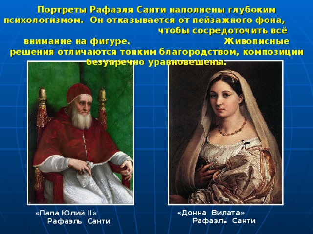 Портреты Рафаэля Санти наполнены глубоким психологизмом. Он отказывается от пейзажного фона, чтобы сосредоточить всё внимание на фигуре. Живописные решения отличаются тонким благородством, композиции безупречно уравновешены. «Донна Вилата» Рафаэль Санти «Папа Юлий II » Рафаэль Санти 